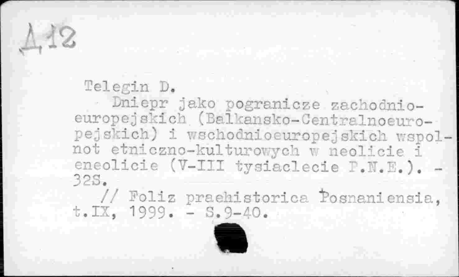 ﻿
Telegin D.
Dniepr jako pogranicze zachoinio-europejskich (Balkansko-Centralnoeuro-pejskich) і vschodnioeuropejskich wspol-not etniczno-kulturowych v: neolicie і eneolicie (V-III tysiaclecie Г.Я.Е.). -323. r
// Foliz praehistorica tosnaniensia, t.IX, 1999. - 3.9-40.